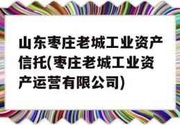 山东枣庄老城工业资产信托(枣庄老城工业资产运营有限公司)