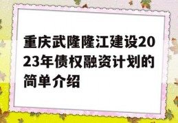 重庆武隆隆江建设2023年债权融资计划的简单介绍