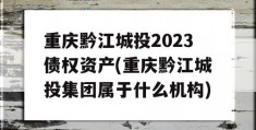 重庆黔江城投2023债权资产(重庆黔江城投集团属于什么机构)