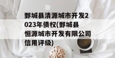 鄄城县清源城市开发2023年债权(鄄城县恒源城市开发有限公司信用评级)