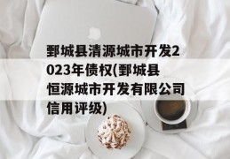 鄄城县清源城市开发2023年债权(鄄城县恒源城市开发有限公司信用评级)