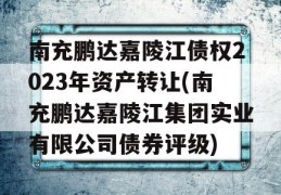 南充鹏达嘉陵江债权2023年资产转让(南充鹏达嘉陵江集团实业有限公司债券评级)