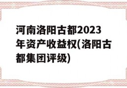 河南洛阳古都2023年资产收益权(洛阳古都集团评级)