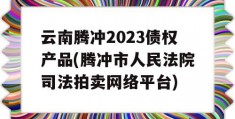 云南腾冲2023债权产品(腾冲市人民法院司法拍卖网络平台)