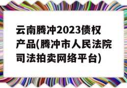 云南腾冲2023债权产品(腾冲市人民法院司法拍卖网络平台)