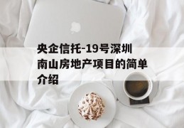 央企信托-19号深圳南山房地产项目的简单介绍