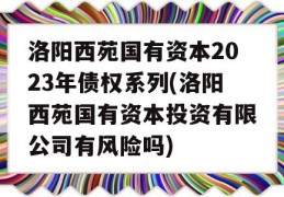 洛阳西苑国有资本2023年债权系列(洛阳西苑国有资本投资有限公司有风险吗)