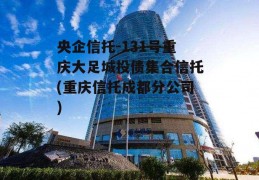 央企信托-131号重庆大足城投债集合信托(重庆信托成都分公司)