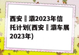 西安浐灞2023年信托计划(西安浐灞车展2023年)