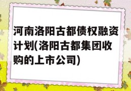 河南洛阳古都债权融资计划(洛阳古都集团收购的上市公司)