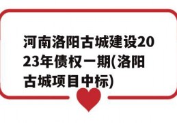 河南洛阳古城建设2023年债权一期(洛阳古城项目中标)