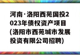 河南·洛阳西苑国投2023年债权资产项目(洛阳市西苑城市发展投资有限公司招聘)