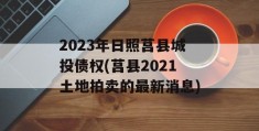 2023年日照莒县城投债权(莒县2021土地拍卖的最新消息)