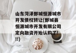 山东菏泽鄄城恒源城市开发债权转让(鄄城县恒源城市开发有限公司定向融资开始认购了!!!)