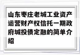 山东枣庄老城工业资产运营财产权信托一期政府城投债定融的简单介绍