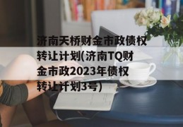 济南天桥财金市政债权转让计划(济南TQ财金市政2023年债权转让计划3号)