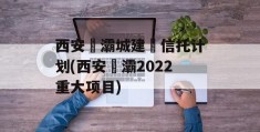 西安浐灞城建‬信托计划(西安浐灞2022重大项目)