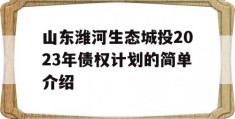 山东潍河生态城投2023年债权计划的简单介绍