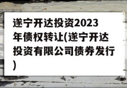 遂宁开达投资2023年债权转让(遂宁开达投资有限公司债券发行)