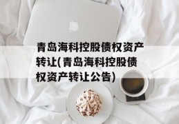 青岛海科控股债权资产转让(青岛海科控股债权资产转让公告)