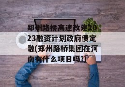 郑州路桥高速改建2023融资计划政府债定融(郑州路桥集团在河南有什么项目吗?)