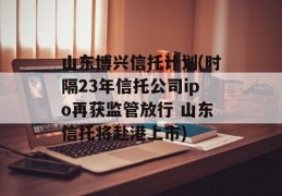 山东博兴信托计划(时隔23年信托公司ipo再获监管放行 山东信托将赴港上市)