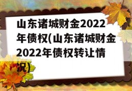 山东诸城财金2022年债权(山东诸城财金2022年债权转让情况)