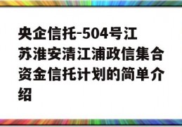 央企信托-504号江苏淮安清江浦政信集合资金信托计划的简单介绍