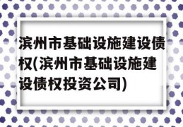 滨州市基础设施建设债权(滨州市基础设施建设债权投资公司)