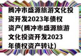 腾冲市盛源旅游文化投资开发2023年债权资产(腾冲市盛源旅游文化投资开发2023年债权资产转让)