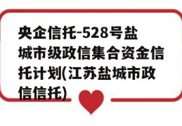 央企信托-528号盐城市级政信集合资金信托计划(江苏盐城市政信信托)