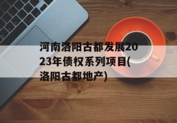 河南洛阳古都发展2023年债权系列项目(洛阳古都地产)