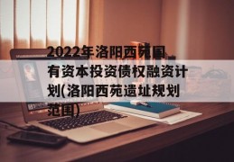 2022年洛阳西苑国有资本投资债权融资计划(洛阳西苑遗址规划范围)