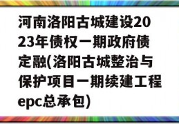 河南洛阳古城建设2023年债权一期政府债定融(洛阳古城整治与保护项目一期续建工程epc总承包)