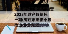 枣庄老城工业资产运营2023年财产权信托一期(枣庄市老旧小区改造招标情况)