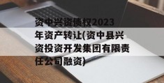 资中兴资债权2023年资产转让(资中县兴资投资开发集团有限责任公司融资)