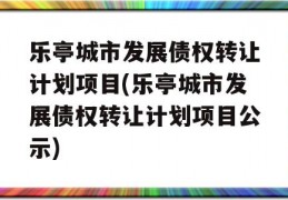 乐亭城市发展债权转让计划项目(乐亭城市发展债权转让计划项目公示)