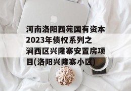 河南洛阳西苑国有资本2023年债权系列之涧西区兴隆寨安置房项目(洛阳兴隆寨小区)