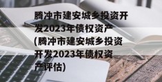 腾冲市建安城乡投资开发2023年债权资产(腾冲市建安城乡投资开发2023年债权资产评估)