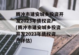 腾冲市建安城乡投资开发2023年债权资产(腾冲市建安城乡投资开发2023年债权资产评估)