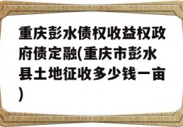 重庆彭水债权收益权政府债定融(重庆市彭水县土地征收多少钱一亩)