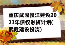 重庆武隆隆江建设2023年债权融资计划(武隆建设投资)