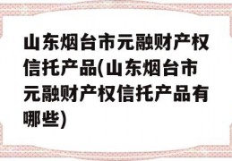 山东烟台市元融财产权信托产品(山东烟台市元融财产权信托产品有哪些)