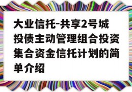 大业信托-共享2号城投债主动管理组合投资集合资金信托计划的简单介绍