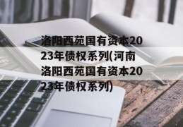 洛阳西苑国有资本2023年债权系列(河南洛阳西苑国有资本2023年债权系列)