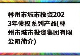 林州市城市投资2023年债权系列产品(林州市城市投资集团有限公司简介)