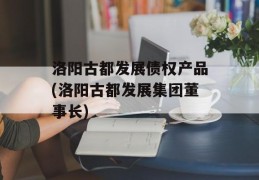 洛阳古都发展债权产品(洛阳古都发展集团董事长)