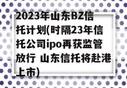 2023年山东BZ信托计划(时隔23年信托公司ipo再获监管放行 山东信托将赴港上市)