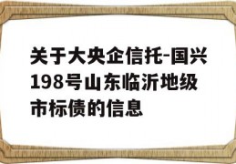 关于大央企信托-国兴198号山东临沂地级市标债的信息