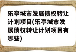 乐亭城市发展债权转让计划项目(乐亭城市发展债权转让计划项目有哪些)